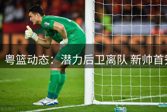 粤篮动态：潜力后卫离队 新帅首秀谈感受 徐杰返乡战引关注